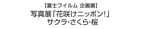 【富士フイルム企画展】　写真展「花咲けニッポン！サクラ・さくら・桜」